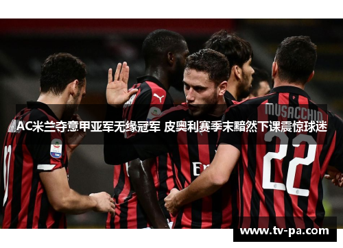 AC米兰夺意甲亚军无缘冠军 皮奥利赛季末黯然下课震惊球迷