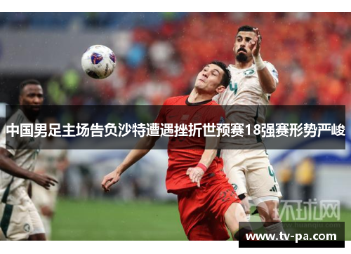 中国男足主场告负沙特遭遇挫折世预赛18强赛形势严峻