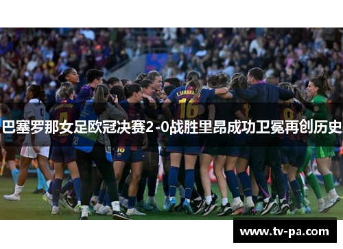 巴塞罗那女足欧冠决赛2-0战胜里昂成功卫冕再创历史