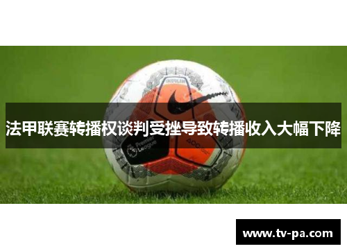 法甲联赛转播权谈判受挫导致转播收入大幅下降