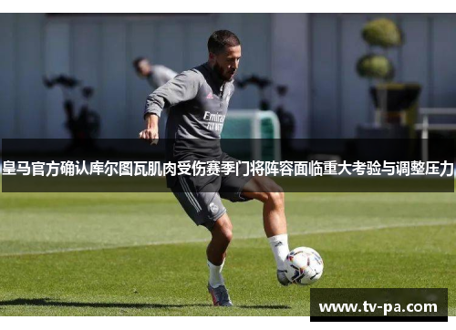 皇马官方确认库尔图瓦肌肉受伤赛季门将阵容面临重大考验与调整压力