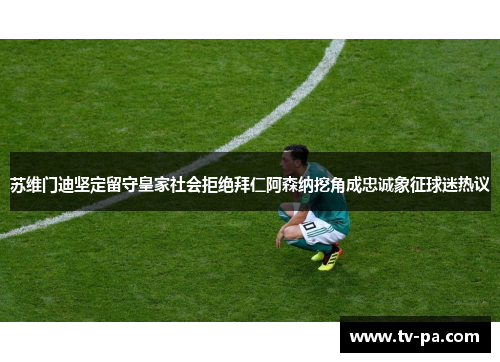 苏维门迪坚定留守皇家社会拒绝拜仁阿森纳挖角成忠诚象征球迷热议
