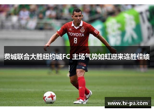 费城联合大胜纽约城FC 主场气势如虹迎来连胜佳绩