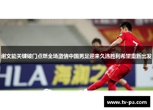 谢文能关键破门点燃全场激情中国男足迎来久违胜利希望重新出发