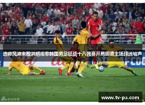 选帅风波未散洪明甫率韩国男足征战十八强赛开局即遭主场球迷嘘声